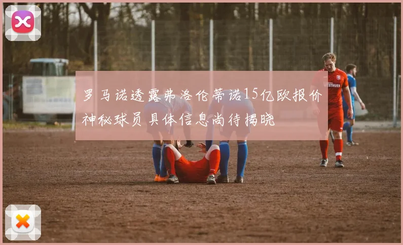 罗马诺透露弗洛伦蒂诺15亿欧报价神秘球员具体信息尚待揭晓