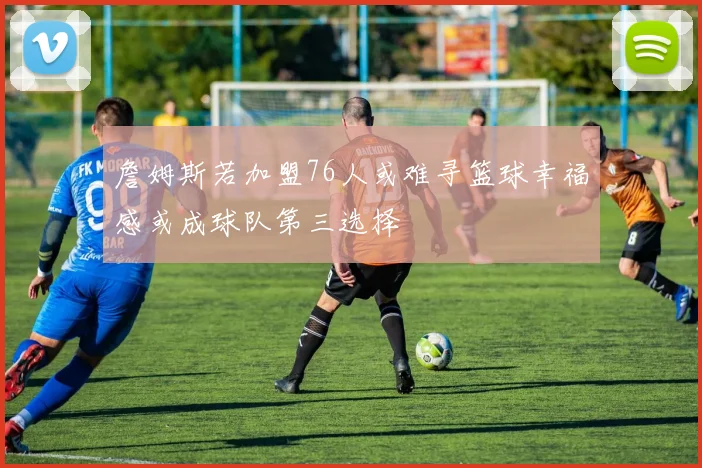詹姆斯若加盟76人或难寻篮球幸福感或成球队第三选择