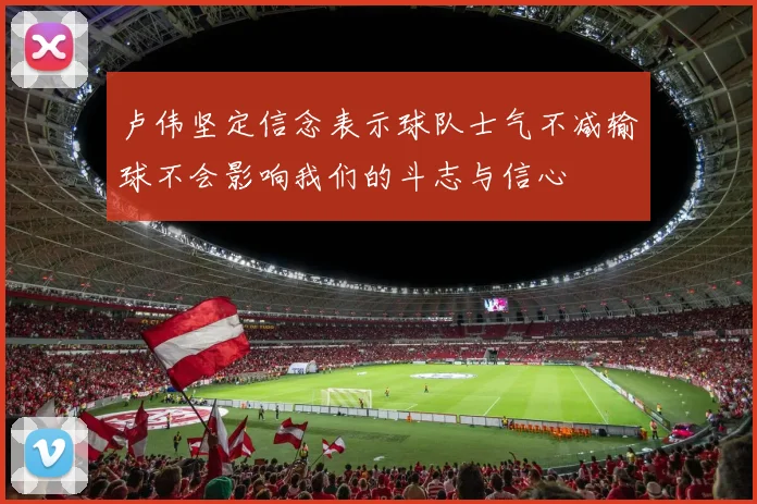 卢伟坚定信念表示球队士气不减输球不会影响我们的斗志与信心
