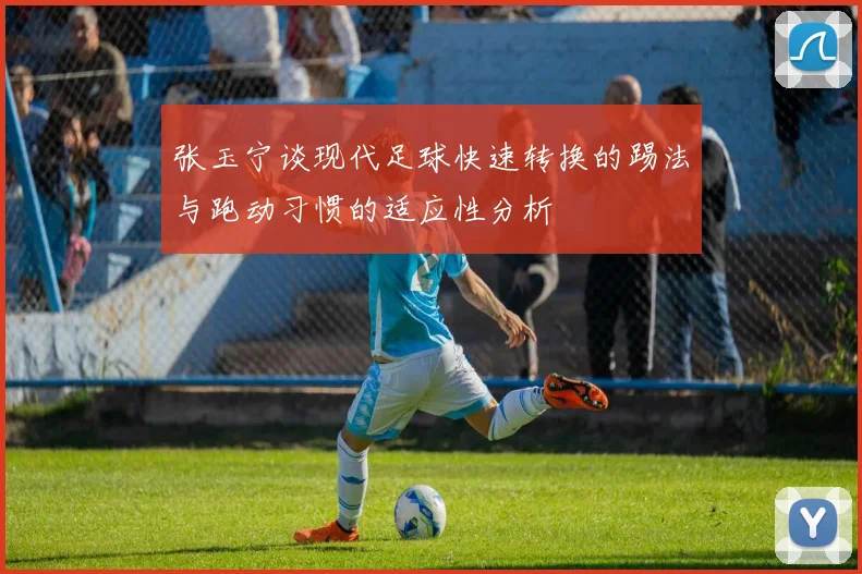 张玉宁谈现代足球快速转换的踢法与跑动习惯的适应性分析