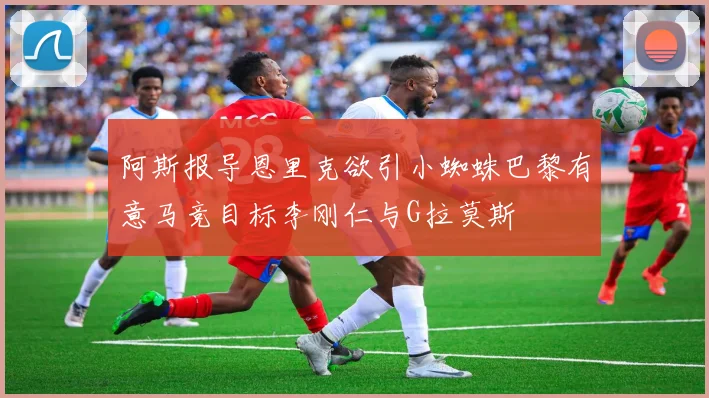 阿斯报导恩里克欲引小蜘蛛巴黎有意马竞目标李刚仁与G拉莫斯