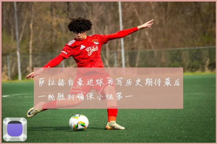 萨拉赫自豪进球书写历史期待最后一轮胜利确保小组第一