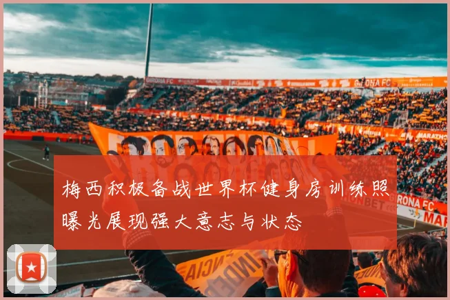 梅西积极备战世界杯健身房训练照曝光展现强大意志与状态