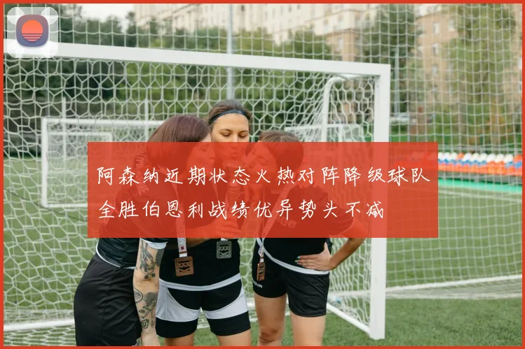 阿森纳近期状态火热对阵降级球队全胜伯恩利战绩优异势头不减
