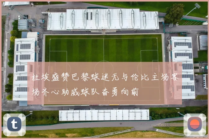 杜埃盛赞巴黎球迷无与伦比主场客场齐心助威球队奋勇向前