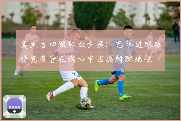 奥里吉回顾职业生涯：巴萨进球独特克洛普在我心中占据特殊地位
