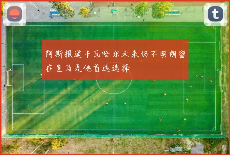 阿斯报道卡瓦哈尔未来仍不明朗留在皇马是他首选选择