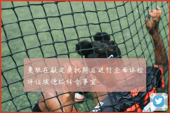 曼联在敲定桑托斯后进行全面体检评估埃德松转会事宜