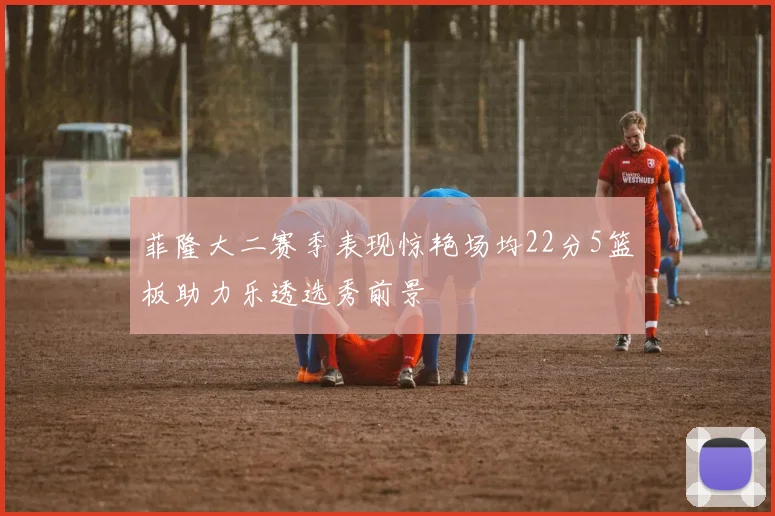 菲隆大二赛季表现惊艳场均22分5篮板助力乐透选秀前景