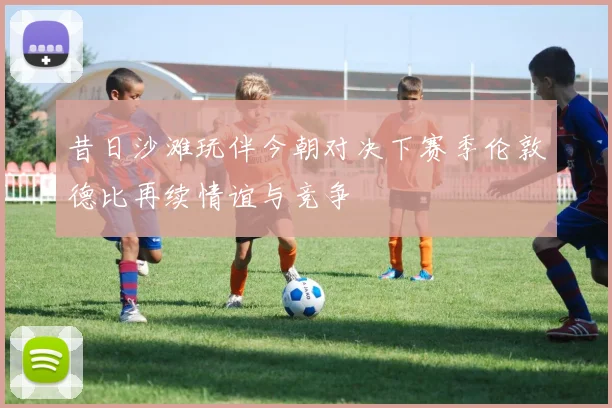 昔日沙滩玩伴今朝对决下赛季伦敦德比再续情谊与竞争