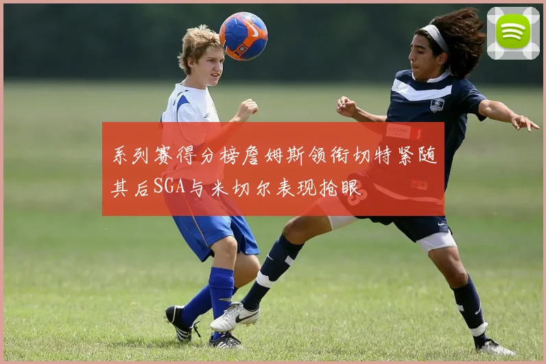 系列赛得分榜詹姆斯领衔切特紧随其后SGA与米切尔表现抢眼