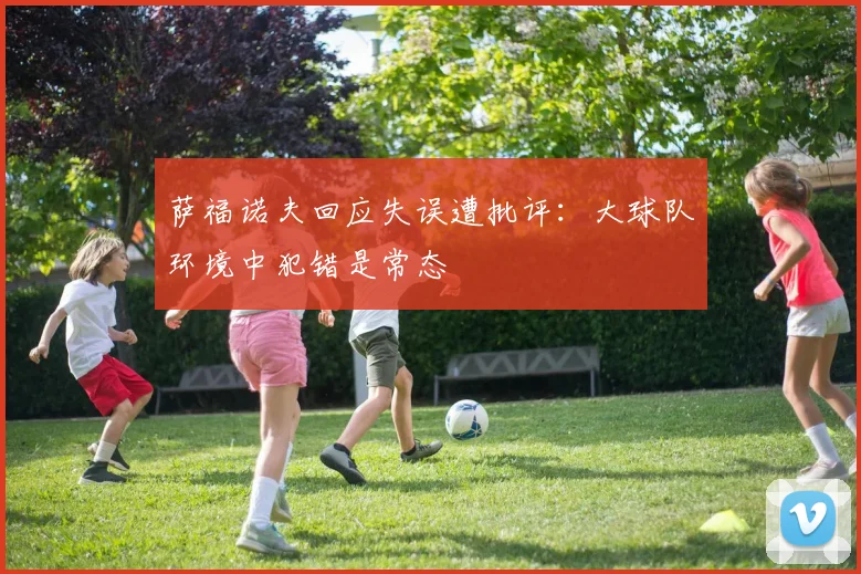 萨福诺夫回应失误遭批评：大球队环境中犯错是常态