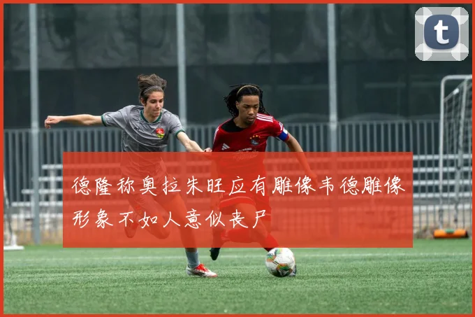 德隆称奥拉朱旺应有雕像韦德雕像形象不如人意似丧尸