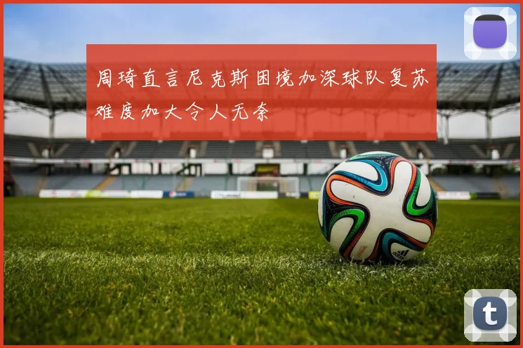 周琦直言尼克斯困境加深球队复苏难度加大令人无奈