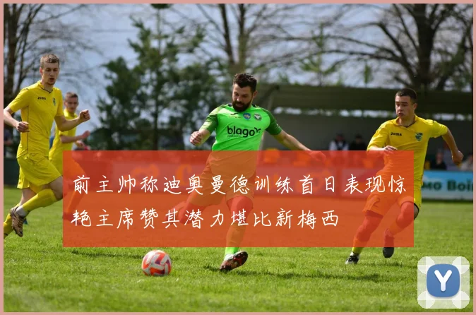 前主帅称迪奥曼德训练首日表现惊艳主席赞其潜力堪比新梅西