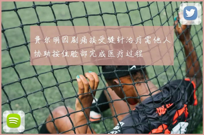 费尔明因剧痛接受缝针治疗需他人协助按住脸部完成医疗过程