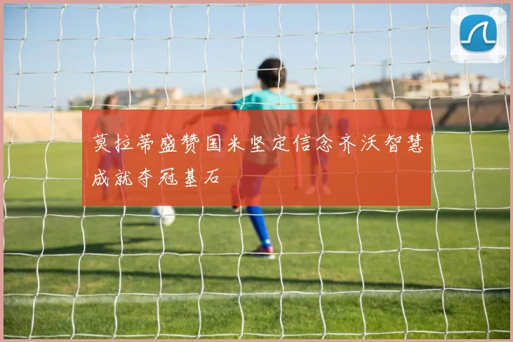 莫拉蒂盛赞国米坚定信念齐沃智慧成就夺冠基石
