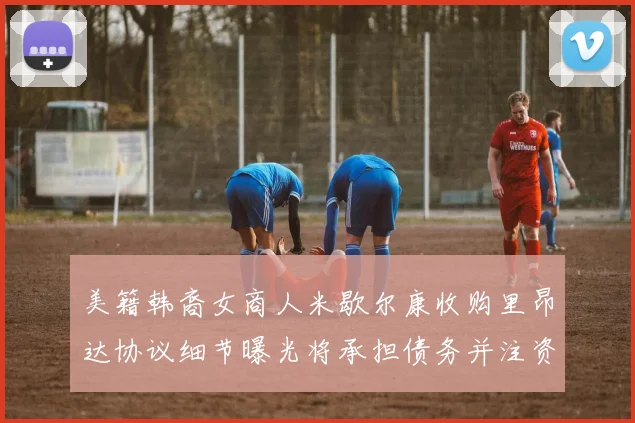美籍韩裔女商人米歇尔康收购里昂达协议细节曝光将承担债务并注资