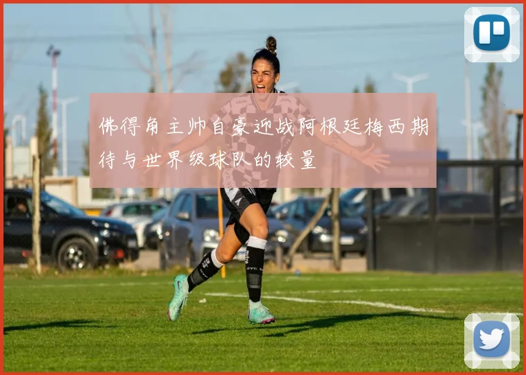 佛得角主帅自豪迎战阿根廷梅西期待与世界级球队的较量