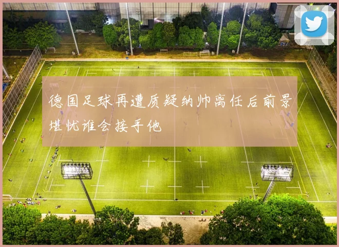 德国足球再遭质疑纳帅离任后前景堪忧谁会接手他