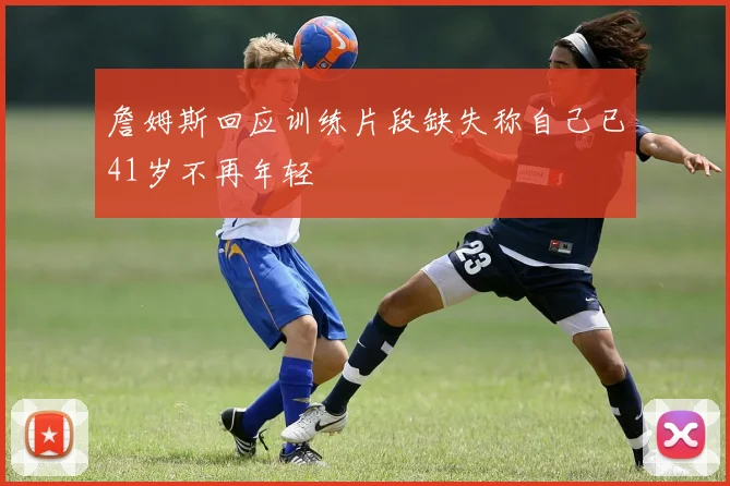 詹姆斯回应训练片段缺失称自己已41岁不再年轻