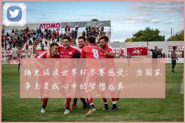 梅里诺谈世界杯参赛感受：为国家争光是我心中的梦想成真