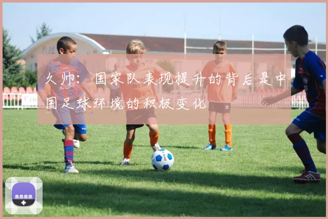 久帅：国家队表现提升的背后是中国足球环境的积极变化