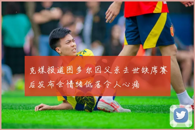 克媒报道图多尔因父亲去世缺席赛后发布会情绪低落令人心痛