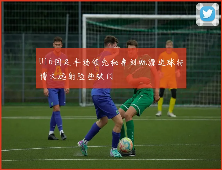 U16国足半场领先秘鲁刘凯源进球柯博文远射险些破门