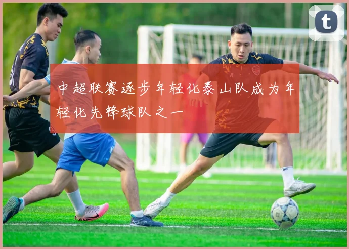 中超联赛逐步年轻化泰山队成为年轻化先锋球队之一