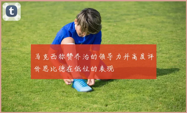 马克西称赞乔治的领导力并高度评价恩比德在低位的表现