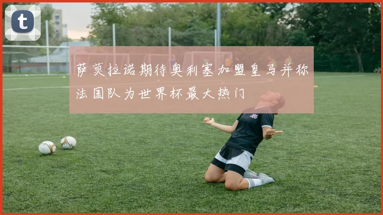 萨莫拉诺期待奥利塞加盟皇马并称法国队为世界杯最大热门