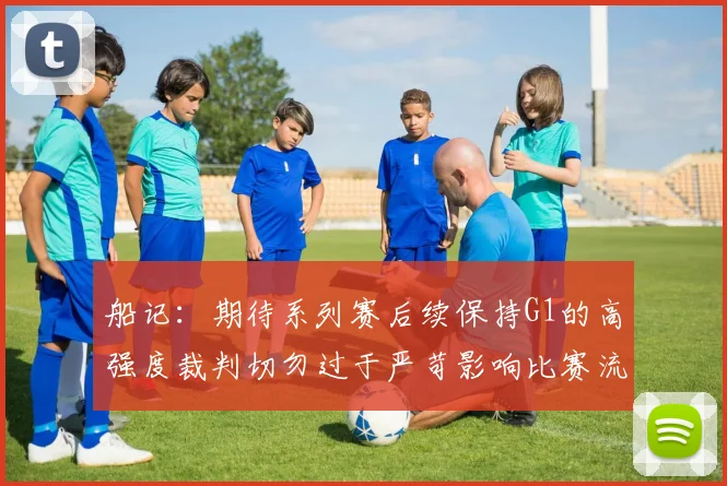 船记：期待系列赛后续保持G1的高强度裁判切勿过于严苛影响比赛流畅性